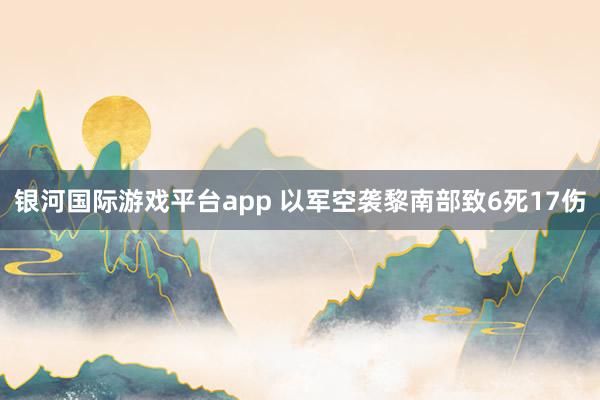 银河国际游戏平台app 以军空袭黎南部致6死17伤