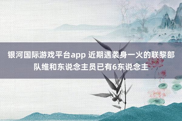 银河国际游戏平台app 近期遇袭身一火的联黎部队维和东说念主员已有6东说念主