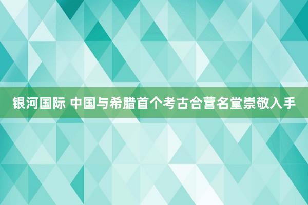 银河国际 中国与希腊首个考古合营名堂崇敬入手