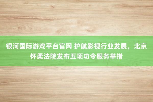 银河国际游戏平台官网 护航影视行业发展，北京怀柔法院发布五项功令服务举措