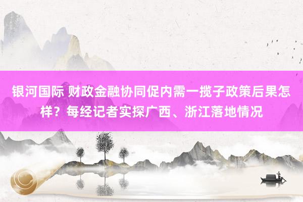 银河国际 财政金融协同促内需一揽子政策后果怎样？每经记者实探广西、浙江落地情况