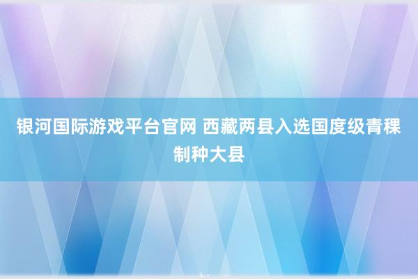 银河国际游戏平台官网 西藏两县入选国度级青稞制种大县
