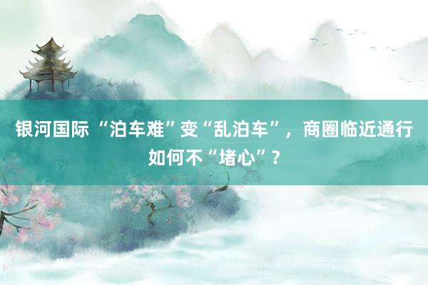 银河国际 “泊车难”变“乱泊车”，商圈临近通行如何不“堵心”？