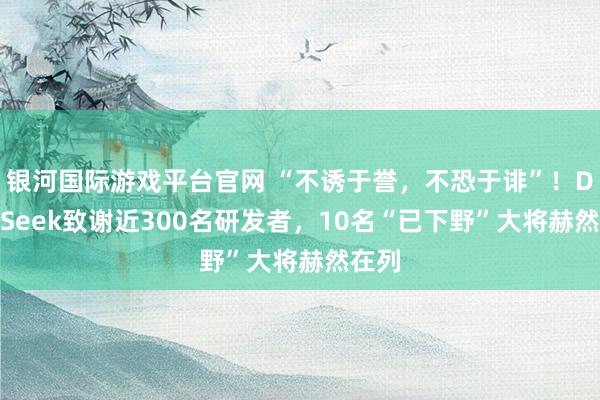 银河国际游戏平台官网 “不诱于誉，不恐于诽”！DeepSeek致谢近300名研发者，10名“已下野”大将赫然在列