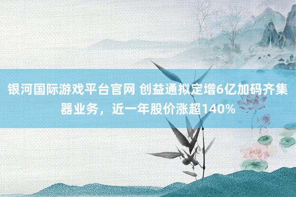 银河国际游戏平台官网 创益通拟定增6亿加码齐集器业务，近一年股价涨超140%