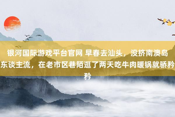 银河国际游戏平台官网 早春去汕头，没挤南澳岛东谈主流，在老市区巷陌逛了两天吃牛肉暖锅就骄矜