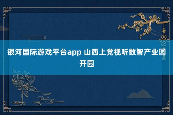 银河国际游戏平台app 山西上党视听数智产业园开园