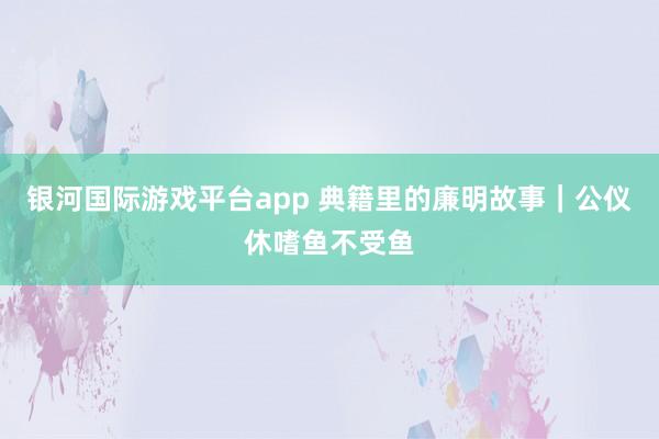银河国际游戏平台app 典籍里的廉明故事｜公仪休嗜鱼不受鱼