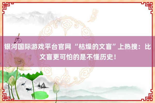 银河国际游戏平台官网 “枯燥的文盲”上热搜：比文盲更可怕的是不懂历史！