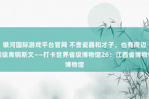 银河国际游戏平台官网 不啻瓷器和才子，也有南边顶级青铜斯文——打卡世界省级博物馆26：江西省博物馆