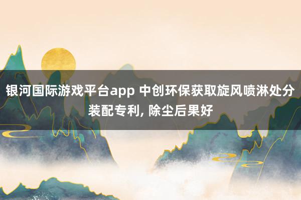 银河国际游戏平台app 中创环保获取旋风喷淋处分装配专利, 除尘后果好