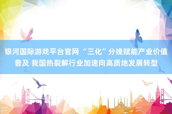银河国际游戏平台官网 “三化”分娩赋能产业价值普及 我国热裂解行业加速向高质地发展转型