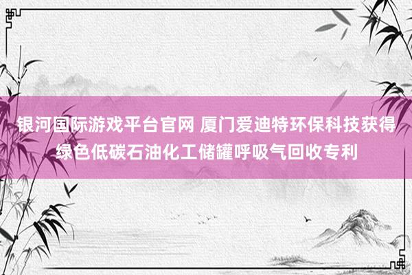 银河国际游戏平台官网 厦门爱迪特环保科技获得绿色低碳石油化工储罐呼吸气回收专利