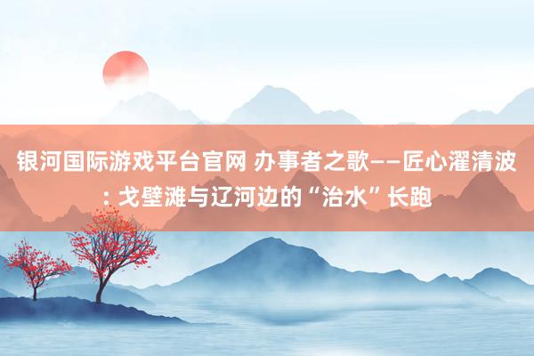 银河国际游戏平台官网 办事者之歌——匠心濯清波: 戈壁滩与辽河边的“治水”长跑