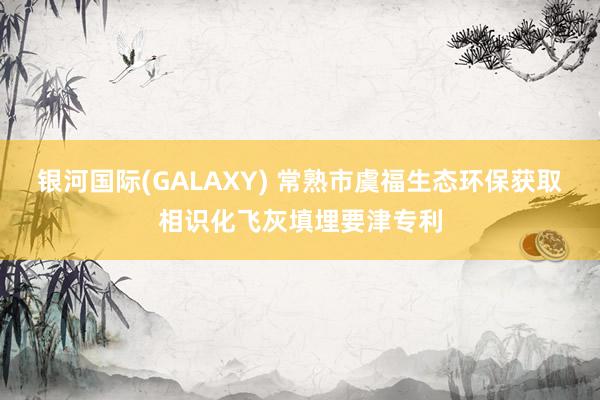银河国际(GALAXY) 常熟市虞福生态环保获取相识化飞灰填埋要津专利