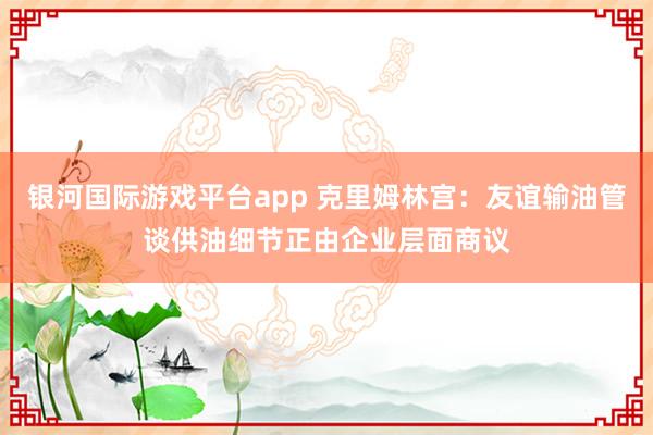 银河国际游戏平台app 克里姆林宫：友谊输油管谈供油细节正由企业层面商议