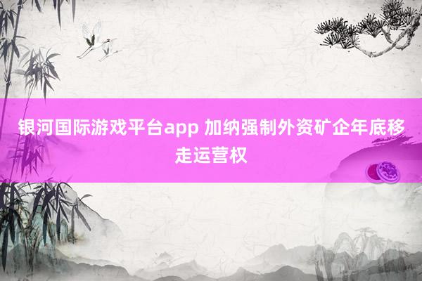 银河国际游戏平台app 加纳强制外资矿企年底移走运营权