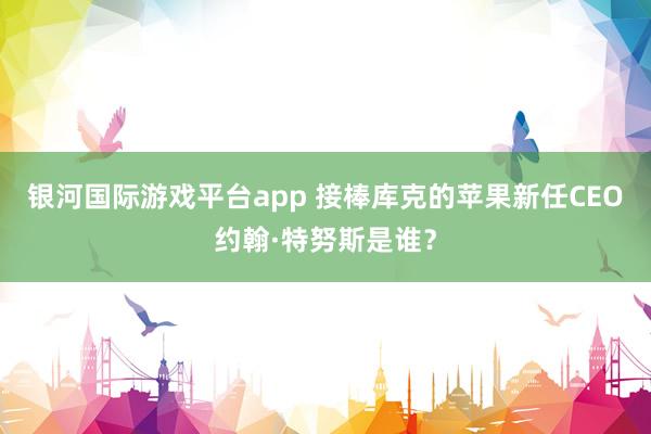 银河国际游戏平台app 接棒库克的苹果新任CEO约翰·特努斯是谁？