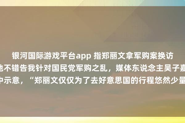 银河国际游戏平台app 指郑丽文拿军购案换访好意思规格 吴子嘉：她不错告我针对国民党军购之乱，媒体东说念主吴子嘉今晚（3日）在节目中示意，“郑丽文仅仅为了去好意思国的行程悠然少量、规格要比卢秀燕高辛苦，我讲了三四天，她有莫得复兴我？莫得！她不错告我啊，这是个严重的事情。”