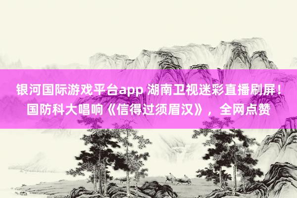 银河国际游戏平台app 湖南卫视迷彩直播刷屏！国防科大唱响《信得过须眉汉》，全网点赞