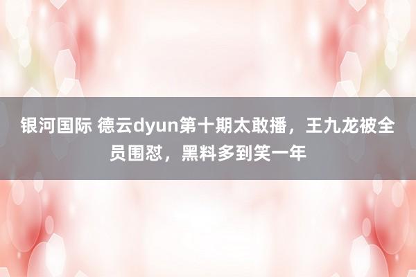银河国际 德云dyun第十期太敢播，王九龙被全员围怼，黑料多到笑一年