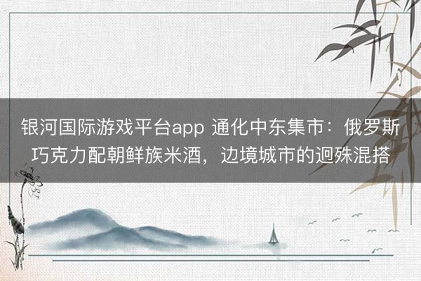 银河国际游戏平台app 通化中东集市：俄罗斯巧克力配朝鲜族米酒，边境城市的迥殊混搭
