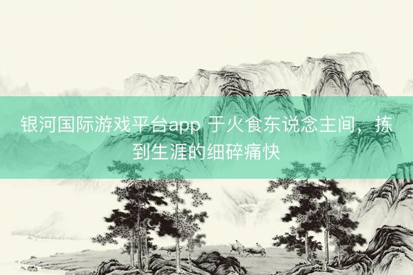 银河国际游戏平台app 于火食东说念主间，拣到生涯的细碎痛快