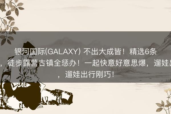 银河国际(GALAXY) 不出大成皆！精选6条小众涌现，徒步露营古镇全惩办！一起快意好意思爆，遛娃出行刚巧！