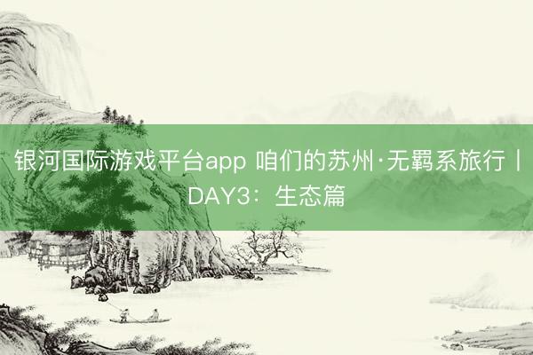 银河国际游戏平台app 咱们的苏州·无羁系旅行丨DAY3：生态篇