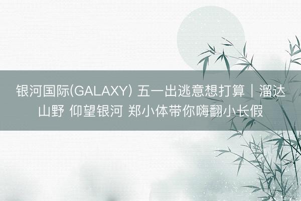 银河国际(GALAXY) 五一出逃意想打算｜溜达山野 仰望银河 郑小体带你嗨翻小长假