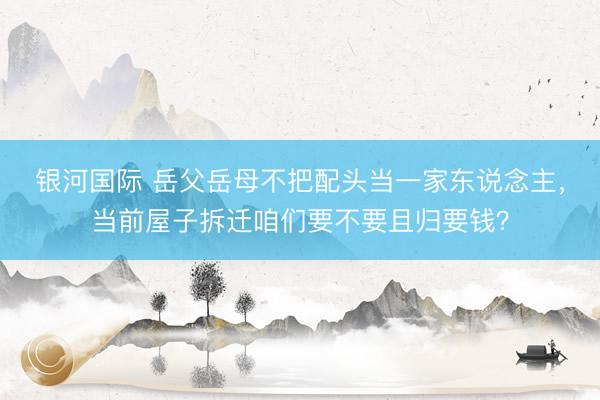 银河国际 岳父岳母不把配头当一家东说念主，当前屋子拆迁咱们要不要且归要钱？