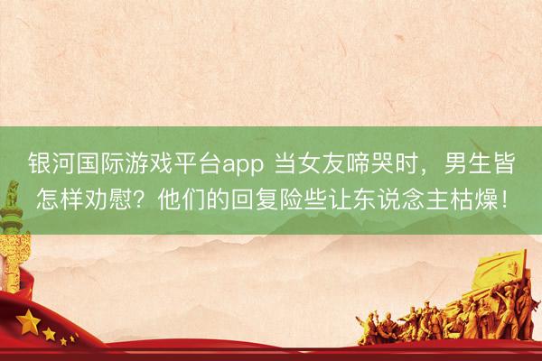 银河国际游戏平台app 当女友啼哭时，男生皆怎样劝慰？他们的回复险些让东说念主枯燥！
