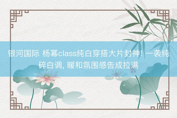 银河国际 杨幂class纯白穿搭大片封神! 一袭纯碎白调， 暖和氛围感告成拉满