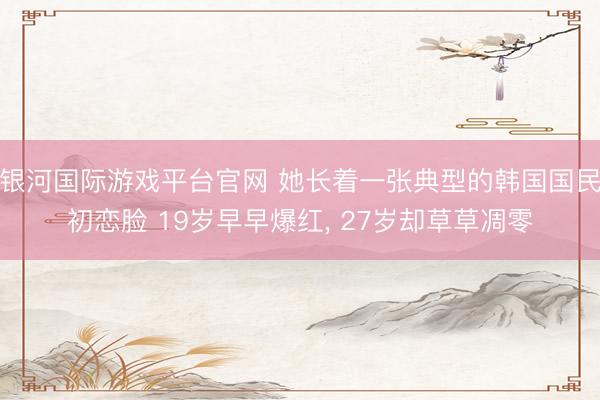 银河国际游戏平台官网 她长着一张典型的韩国国民初恋脸 19岁早早爆红， 27岁却草草凋零