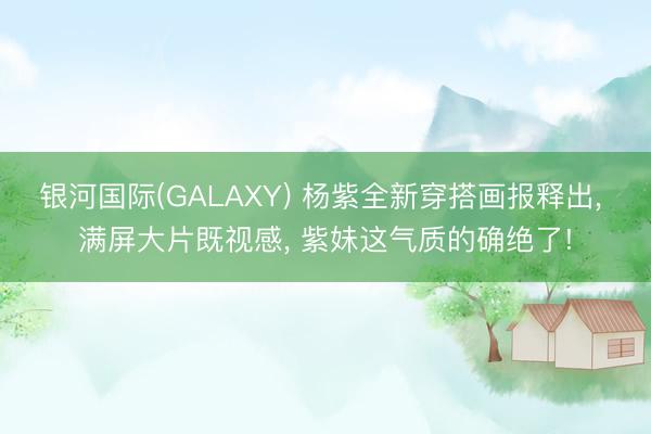 银河国际(GALAXY) 杨紫全新穿搭画报释出， 满屏大片既视感， 紫妹这气质的确绝了!