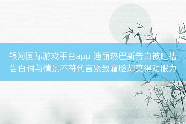 银河国际游戏平台app 迪丽热巴新告白被吐槽告白词与情景不符代言紧致霜脸却莫得劝服力