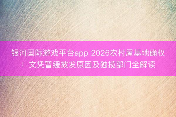 银河国际游戏平台app 2026农村屋基地确权：文凭暂缓披发原因及独揽部门全解读