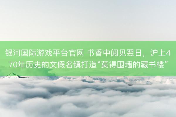 银河国际游戏平台官网 书香中阅见翌日，沪上470年历史的文假名镇打造“莫得围墙的藏书楼”