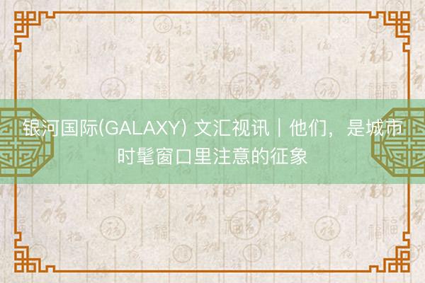 银河国际(GALAXY) 文汇视讯｜他们，是城市时髦窗口里注意的征象