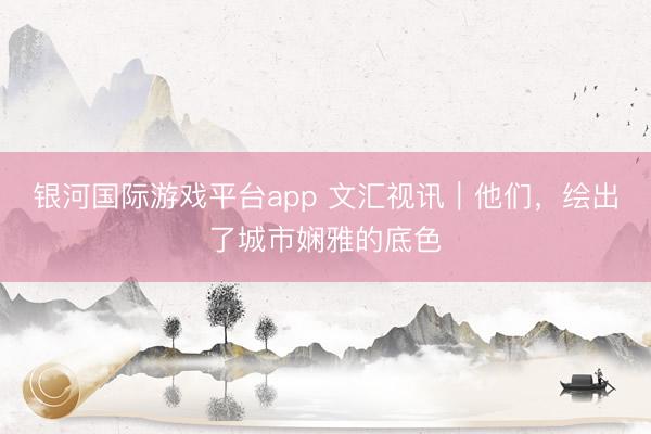 银河国际游戏平台app 文汇视讯｜他们，绘出了城市娴雅的底色