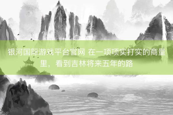 银河国际游戏平台官网 在一项项实打实的商量里，看到吉林将来五年的路