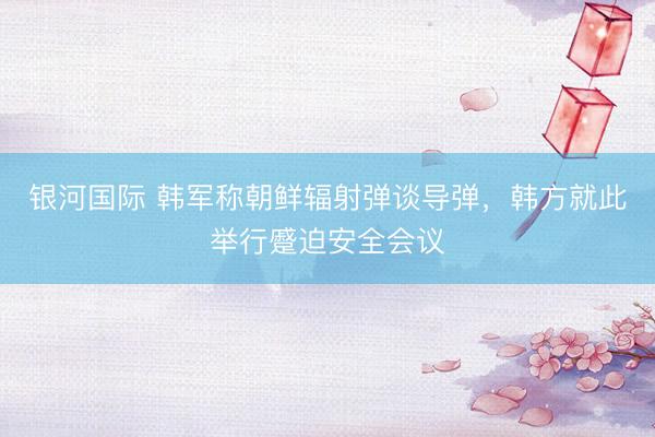 银河国际 韩军称朝鲜辐射弹谈导弹，韩方就此举行蹙迫安全会议