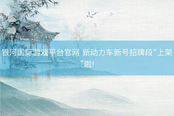 银河国际游戏平台官网 新动力车新号招牌段“上架”啦!